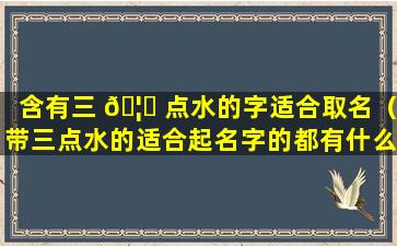 含有三 🦄 点水的字适合取名（带三点水的适合起名字的都有什么字）
